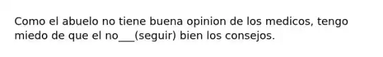 Como el abuelo no tiene buena opinion de los medicos, tengo miedo de que el no___(seguir) bien los consejos.