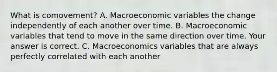 What is​ comovement? A. Macroeconomic variables the change independently of each another over time. B. Macroeconomic variables that tend to move in the same direction over time. Your answer is correct. C. Macroeconomics variables that are always perfectly correlated with each another