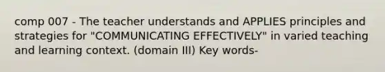 comp 007 - The teacher understands and APPLIES principles and strategies for "COMMUNICATING EFFECTIVELY" in varied teaching and learning context. (domain III) Key words-