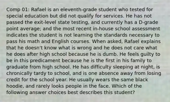 Comp 01: Rafael is an eleventh-grade student who tested for special education but did not qualify for services. He has not passed the exit-level state testing, and currently has a D-grade point average; and the most recent in-house school assessment indicates the student is not learning the standards necessary to pass his math and English courses. When asked, Rafael explains that he doesn't know what is wrong and he does not care what he does after high school because he is dumb. He feels guilty to be in this predicament because he is the first in his family to graduate from high school. He has difficulty sleeping at night, is chronically tardy to school, and is one absence away from losing credit for the school year. He usually wears the same black hoodie, and rarely looks people in the face. Which of the following answer choices best describes this student?