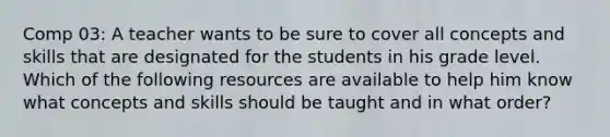 Comp 03: A teacher wants to be sure to cover all concepts and skills that are designated for the students in his grade level. Which of the following resources are available to help him know what concepts and skills should be taught and in what order?