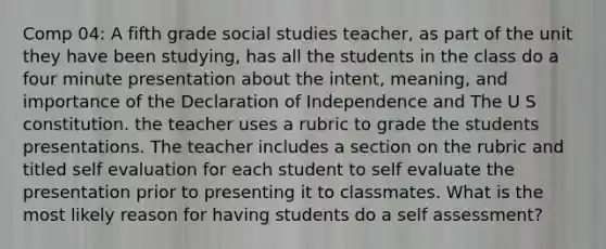 Comp 04: A fifth grade social studies teacher, as part of the unit they have been studying, has all the students in the class do a four minute presentation about the intent, meaning, and importance of the Declaration of Independence and The U S constitution. the teacher uses a rubric to grade the students presentations. The teacher includes a section on the rubric and titled self evaluation for each student to self evaluate the presentation prior to presenting it to classmates. What is the most likely reason for having students do a self assessment?