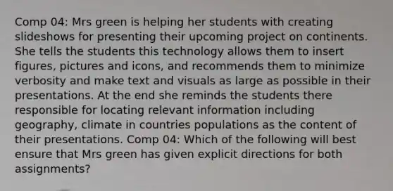 Comp 04: Mrs green is helping her students with creating slideshows for presenting their upcoming project on continents. She tells the students this technology allows them to insert figures, pictures and icons, and recommends them to minimize verbosity and make text and visuals as large as possible in their presentations. At the end she reminds the students there responsible for locating relevant information including geography, climate in countries populations as the content of their presentations. Comp 04: Which of the following will best ensure that Mrs green has given explicit directions for both assignments?