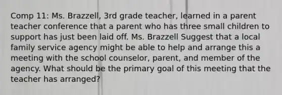 Comp 11: Ms. Brazzell, 3rd grade teacher, learned in a parent teacher conference that a parent who has three small children to support has just been laid off. Ms. Brazzell Suggest that a local family service agency might be able to help and arrange this a meeting with the school counselor, parent, and member of the agency. What should be the primary goal of this meeting that the teacher has arranged?