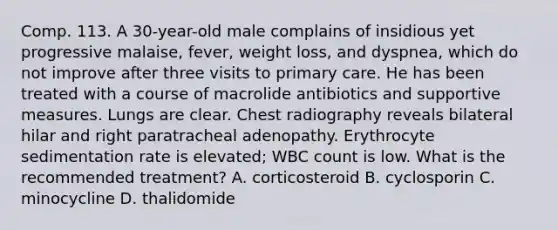 Comp. 113. A 30-year-old male complains of insidious yet progressive malaise, fever, weight loss, and dyspnea, which do not improve after three visits to primary care. He has been treated with a course of macrolide antibiotics and supportive measures. Lungs are clear. Chest radiography reveals bilateral hilar and right paratracheal adenopathy. Erythrocyte sedimentation rate is elevated; WBC count is low. What is the recommended treatment? A. corticosteroid B. cyclosporin C. minocycline D. thalidomide