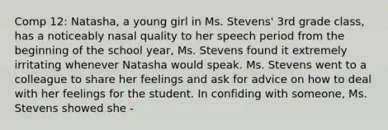 Comp 12: Natasha, a young girl in Ms. Stevens' 3rd grade class, has a noticeably nasal quality to her speech period from the beginning of the school year, Ms. Stevens found it extremely irritating whenever Natasha would speak. Ms. Stevens went to a colleague to share her feelings and ask for advice on how to deal with her feelings for the student. In confiding with someone, Ms. Stevens showed she -