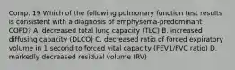 Comp. 19 Which of the following pulmonary function test results is consistent with a diagnosis of emphysema-predominant COPD? A. decreased total lung capacity (TLC) B. increased diffusing capacity (DLCO) C. decreased ratio of forced expiratory volume in 1 second to forced vital capacity (FEV1/FVC ratio) D. markedly decreased residual volume (RV)