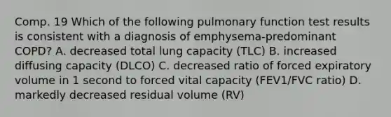 Comp. 19 Which of the following pulmonary function test results is consistent with a diagnosis of emphysema-predominant COPD? A. decreased total lung capacity (TLC) B. increased diffusing capacity (DLCO) C. decreased ratio of forced expiratory volume in 1 second to forced vital capacity (FEV1/FVC ratio) D. markedly decreased residual volume (RV)