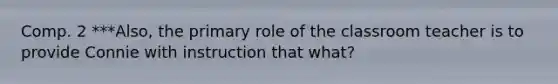 Comp. 2 ***Also, the primary role of the classroom teacher is to provide Connie with instruction that what?