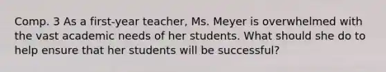 Comp. 3 As a first-year teacher, Ms. Meyer is overwhelmed with the vast academic needs of her students. What should she do to help ensure that her students will be successful?