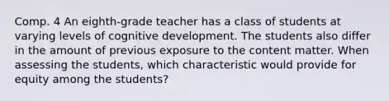 Comp. 4 An eighth-grade teacher has a class of students at varying levels of cognitive development. The students also differ in the amount of previous exposure to the content matter. When assessing the students, which characteristic would provide for equity among the students?