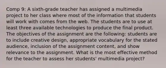 Comp 9: A sixth-grade teacher has assigned a multimedia project to her class where most of the information that students will work with comes from the web. The students are to use at least three available technologies to produce the final product. The objectives of the assignment are the following: students are to include creative design, appropriate vocabulary for the stated audience, inclusion of the assignment content, and show relevance to the assignment. What is the most effective method for the teacher to assess her students' multimedia project?