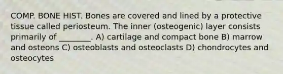 COMP. BONE HIST. Bones are covered and lined by a protective tissue called periosteum. The inner (osteogenic) layer consists primarily of ________. A) cartilage and compact bone B) marrow and osteons C) osteoblasts and osteoclasts D) chondrocytes and osteocytes