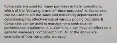 Comp sets are used for many purposes in hotel operations, which of the following is one of these purposes? A. Comp sets can be used to aid the sales and marketing departments in determining the effectiveness of various pricing decisions B. Comp sets can be used in management contracts for performance requirements C. Comp sets can have an effect on a general managers compensation D. All of the above are examples of how comp sets are used