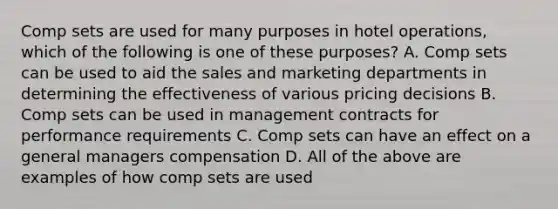 Comp sets are used for many purposes in hotel operations, which of the following is one of these purposes? A. Comp sets can be used to aid the sales and marketing departments in determining the effectiveness of various pricing decisions B. Comp sets can be used in management contracts for performance requirements C. Comp sets can have an effect on a general managers compensation D. All of the above are examples of how comp sets are used