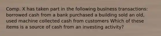 Comp. X has taken part in the following business transactions: borrowed cash from a bank purchased a building sold an old, used machine collected cash from customers Which of these items is a source of cash from an investing activity?