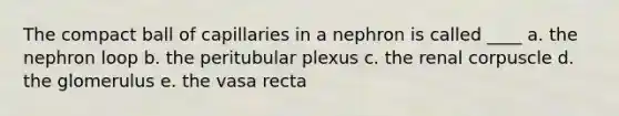 The compact ball of capillaries in a nephron is called ____ a. the nephron loop b. the peritubular plexus c. the renal corpuscle d. the glomerulus e. the vasa recta