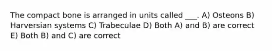 The compact bone is arranged in units called ___. A) Osteons B) Harversian systems C) Trabeculae D) Both A) and B) are correct E) Both B) and C) are correct