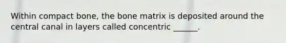 Within compact bone, the bone matrix is deposited around the central canal in layers called concentric ______.