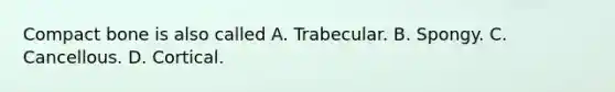 Compact bone is also called A. Trabecular. B. Spongy. C. Cancellous. D. Cortical.