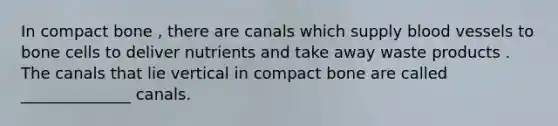 In compact bone , there are canals which supply blood vessels to bone cells to deliver nutrients and take away waste products . The canals that lie vertical in compact bone are called ______________ canals.