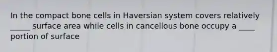 In the compact bone cells in Haversian system covers relatively _____ surface area while cells in cancellous bone occupy a ____ portion of surface