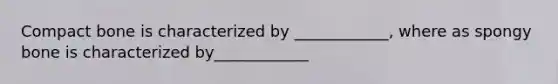 Compact bone is characterized by ____________, where as spongy bone is characterized by____________