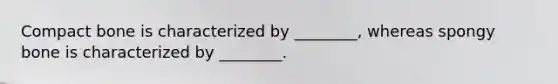 Compact bone is characterized by ________, whereas spongy bone is characterized by ________.