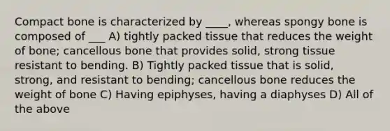 Compact bone is characterized by ____, whereas spongy bone is composed of ___ A) tightly packed tissue that reduces the weight of bone; cancellous bone that provides solid, strong tissue resistant to bending. B) Tightly packed tissue that is solid, strong, and resistant to bending; cancellous bone reduces the weight of bone C) Having epiphyses, having a diaphyses D) All of the above