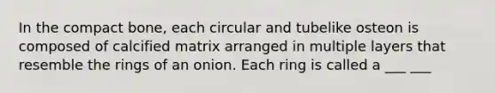 In the compact bone, each circular and tubelike osteon is composed of calcified matrix arranged in multiple layers that resemble the rings of an onion. Each ring is called a ___ ___