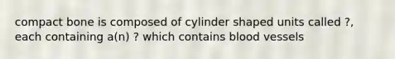 compact bone is composed of cylinder shaped units called ?, each containing a(n) ? which contains blood vessels