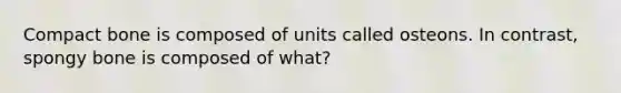 Compact bone is composed of units called osteons. In contrast, spongy bone is composed of what?