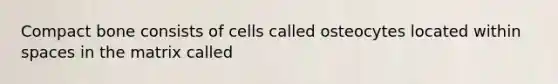 Compact bone consists of cells called osteocytes located within spaces in the matrix called