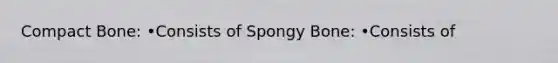 Compact Bone: •Consists of Spongy Bone: •Consists of