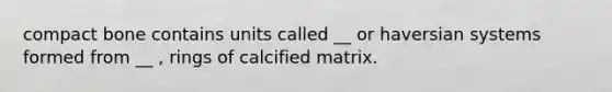 compact bone contains units called __ or haversian systems formed from __ , rings of calcified matrix.