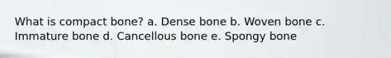 What is compact bone? a. Dense bone b. Woven bone c. Immature bone d. Cancellous bone e. Spongy bone