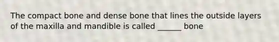 The compact bone and dense bone that lines the outside layers of the maxilla and mandible is called ______ bone