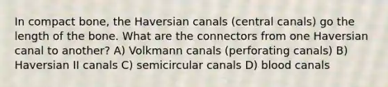 In compact bone, the Haversian canals (central canals) go the length of the bone. What are the connectors from one Haversian canal to another? A) Volkmann canals (perforating canals) B) Haversian II canals C) semicircular canals D) blood canals