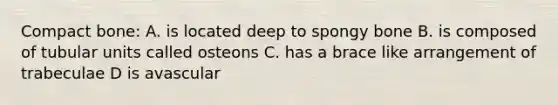 Compact bone: A. is located deep to spongy bone B. is composed of tubular units called osteons C. has a brace like arrangement of trabeculae D is avascular