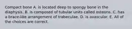 Compact bone A. is located deep to spongy bone in the diaphysis. B. is composed of tubular units called osteons. C. has a brace-like arrangement of trabeculae. D. is avascular. E. All of the choices are correct.