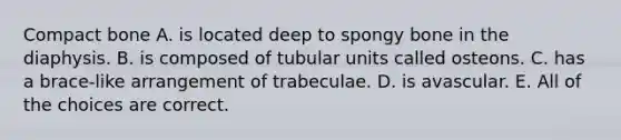 Compact bone A. is located deep to spongy bone in the diaphysis. B. is composed of tubular units called osteons. C. has a brace-like arrangement of trabeculae. D. is avascular. E. All of the choices are correct.