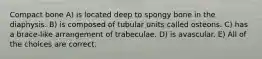 Compact bone A) is located deep to spongy bone in the diaphysis. B) is composed of tubular units called osteons. C) has a brace-like arrangement of trabeculae. D) is avascular. E) All of the choices are correct.