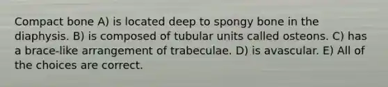 Compact bone A) is located deep to spongy bone in the diaphysis. B) is composed of tubular units called osteons. C) has a brace-like arrangement of trabeculae. D) is avascular. E) All of the choices are correct.