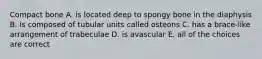 Compact bone A. is located deep to spongy bone in the diaphysis B. is composed of tubular units called osteons C. has a brace-like arrangement of trabeculae D. is avascular E. all of the choices are correct