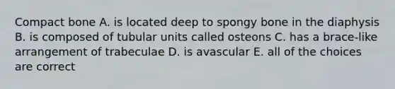 Compact bone A. is located deep to spongy bone in the diaphysis B. is composed of tubular units called osteons C. has a brace-like arrangement of trabeculae D. is avascular E. all of the choices are correct