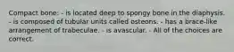 Compact bone: - is located deep to spongy bone in the diaphysis. - is composed of tubular units called osteons. - has a brace-like arrangement of trabeculae. - is avascular. - All of the choices are correct.