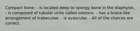 Compact bone: - is located deep to spongy bone in the diaphysis. - is composed of tubular units called osteons. - has a brace-like arrangement of trabeculae. - is avascular. - All of the choices are correct.