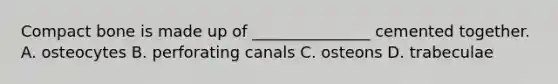 Compact bone is made up of _______________ cemented together. A. osteocytes B. perforating canals C. osteons D. trabeculae