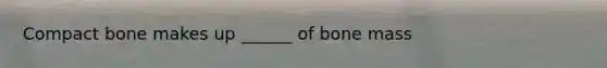 Compact bone makes up ______ of bone mass