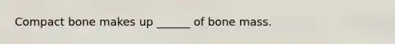 Compact bone makes up ______ of bone mass.